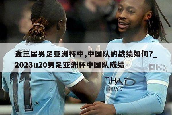 近三届男足亚洲杯中,中国队的战绩如何?_2023u20男足亚洲杯中国队成绩