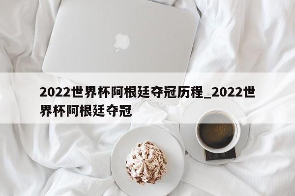 2022世界杯阿根廷夺冠历程_2022世界杯阿根廷夺冠