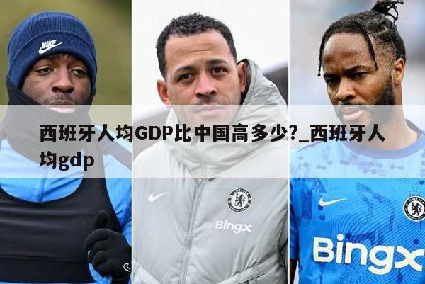 西班牙人均GDP比中国高多少?_西班牙人均gdp