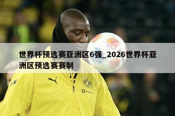 世界杯预选赛亚洲区6强_2026世界杯亚洲区预选赛赛制