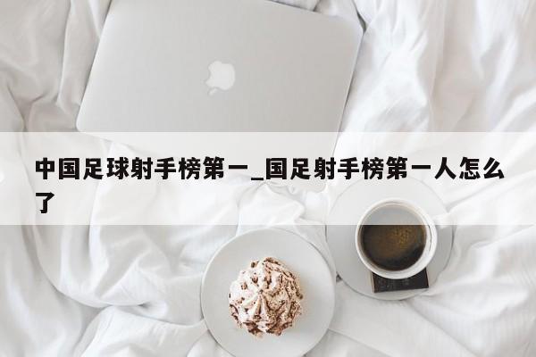 中国足球射手榜第一_国足射手榜第一人怎么了