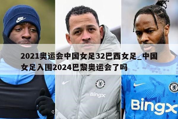 2021奥运会中国女足32巴西女足_中国女足入围2024巴黎奥运会了吗