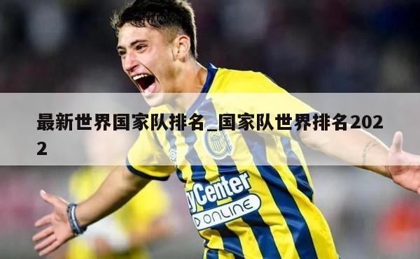 最新世界国家队排名_国家队世界排名2022